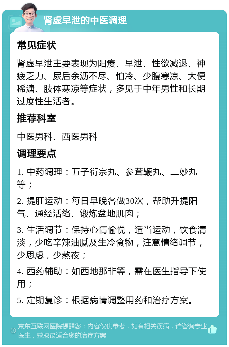 肾虚早泄的中医调理 常见症状 肾虚早泄主要表现为阳痿、早泄、性欲减退、神疲乏力、尿后余沥不尽、怕冷、少腹寒凉、大便稀溏、肢体寒凉等症状，多见于中年男性和长期过度性生活者。 推荐科室 中医男科、西医男科 调理要点 1. 中药调理：五子衍宗丸、参茸鞭丸、二妙丸等； 2. 提肛运动：每日早晚各做30次，帮助升提阳气、通经活络、锻炼盆地肌肉； 3. 生活调节：保持心情愉悦，适当运动，饮食清淡，少吃辛辣油腻及生冷食物，注意情绪调节，少思虑，少熬夜； 4. 西药辅助：如西地那非等，需在医生指导下使用； 5. 定期复诊：根据病情调整用药和治疗方案。