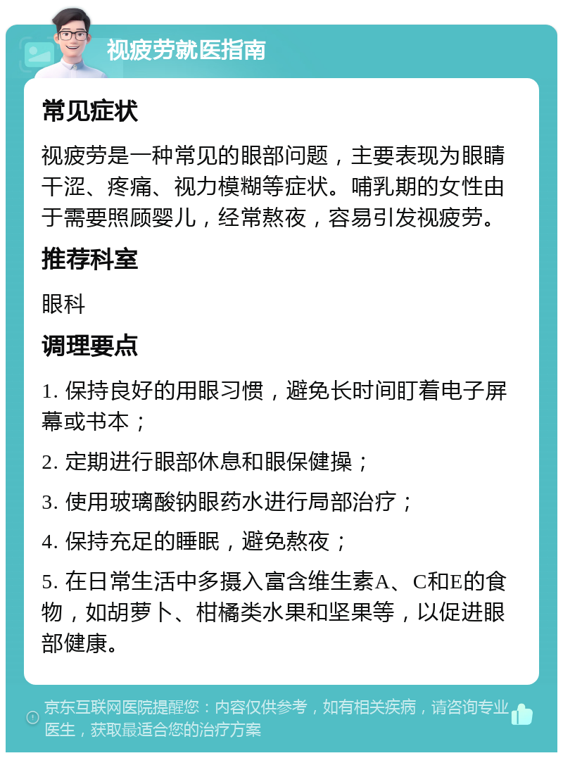 视疲劳就医指南 常见症状 视疲劳是一种常见的眼部问题，主要表现为眼睛干涩、疼痛、视力模糊等症状。哺乳期的女性由于需要照顾婴儿，经常熬夜，容易引发视疲劳。 推荐科室 眼科 调理要点 1. 保持良好的用眼习惯，避免长时间盯着电子屏幕或书本； 2. 定期进行眼部休息和眼保健操； 3. 使用玻璃酸钠眼药水进行局部治疗； 4. 保持充足的睡眠，避免熬夜； 5. 在日常生活中多摄入富含维生素A、C和E的食物，如胡萝卜、柑橘类水果和坚果等，以促进眼部健康。