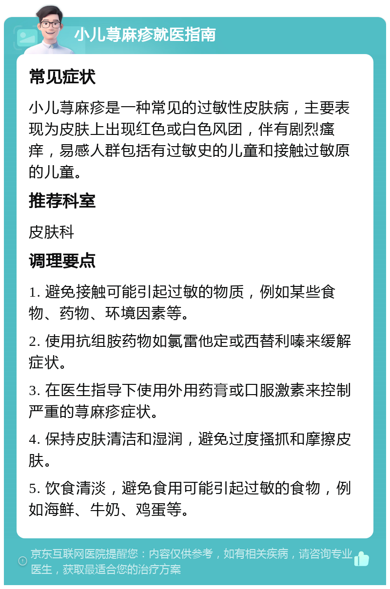 小儿荨麻疹就医指南 常见症状 小儿荨麻疹是一种常见的过敏性皮肤病，主要表现为皮肤上出现红色或白色风团，伴有剧烈瘙痒，易感人群包括有过敏史的儿童和接触过敏原的儿童。 推荐科室 皮肤科 调理要点 1. 避免接触可能引起过敏的物质，例如某些食物、药物、环境因素等。 2. 使用抗组胺药物如氯雷他定或西替利嗪来缓解症状。 3. 在医生指导下使用外用药膏或口服激素来控制严重的荨麻疹症状。 4. 保持皮肤清洁和湿润，避免过度搔抓和摩擦皮肤。 5. 饮食清淡，避免食用可能引起过敏的食物，例如海鲜、牛奶、鸡蛋等。