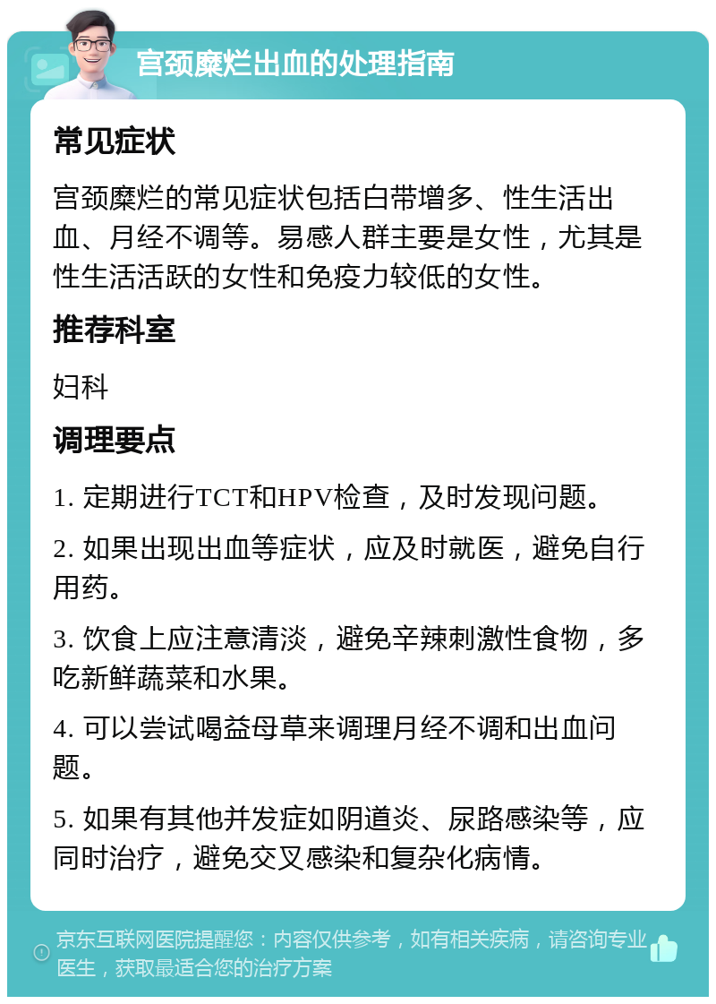 宫颈糜烂出血的处理指南 常见症状 宫颈糜烂的常见症状包括白带增多、性生活出血、月经不调等。易感人群主要是女性，尤其是性生活活跃的女性和免疫力较低的女性。 推荐科室 妇科 调理要点 1. 定期进行TCT和HPV检查，及时发现问题。 2. 如果出现出血等症状，应及时就医，避免自行用药。 3. 饮食上应注意清淡，避免辛辣刺激性食物，多吃新鲜蔬菜和水果。 4. 可以尝试喝益母草来调理月经不调和出血问题。 5. 如果有其他并发症如阴道炎、尿路感染等，应同时治疗，避免交叉感染和复杂化病情。