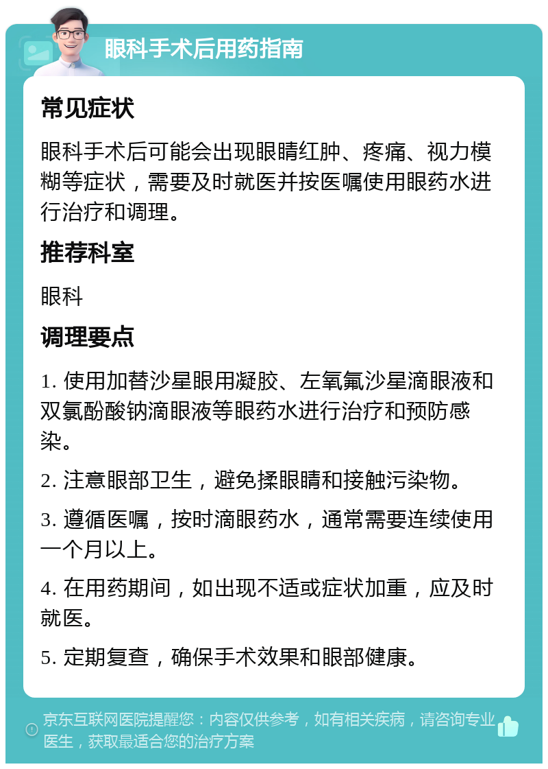 眼科手术后用药指南 常见症状 眼科手术后可能会出现眼睛红肿、疼痛、视力模糊等症状，需要及时就医并按医嘱使用眼药水进行治疗和调理。 推荐科室 眼科 调理要点 1. 使用加替沙星眼用凝胶、左氧氟沙星滴眼液和双氯酚酸钠滴眼液等眼药水进行治疗和预防感染。 2. 注意眼部卫生，避免揉眼睛和接触污染物。 3. 遵循医嘱，按时滴眼药水，通常需要连续使用一个月以上。 4. 在用药期间，如出现不适或症状加重，应及时就医。 5. 定期复查，确保手术效果和眼部健康。