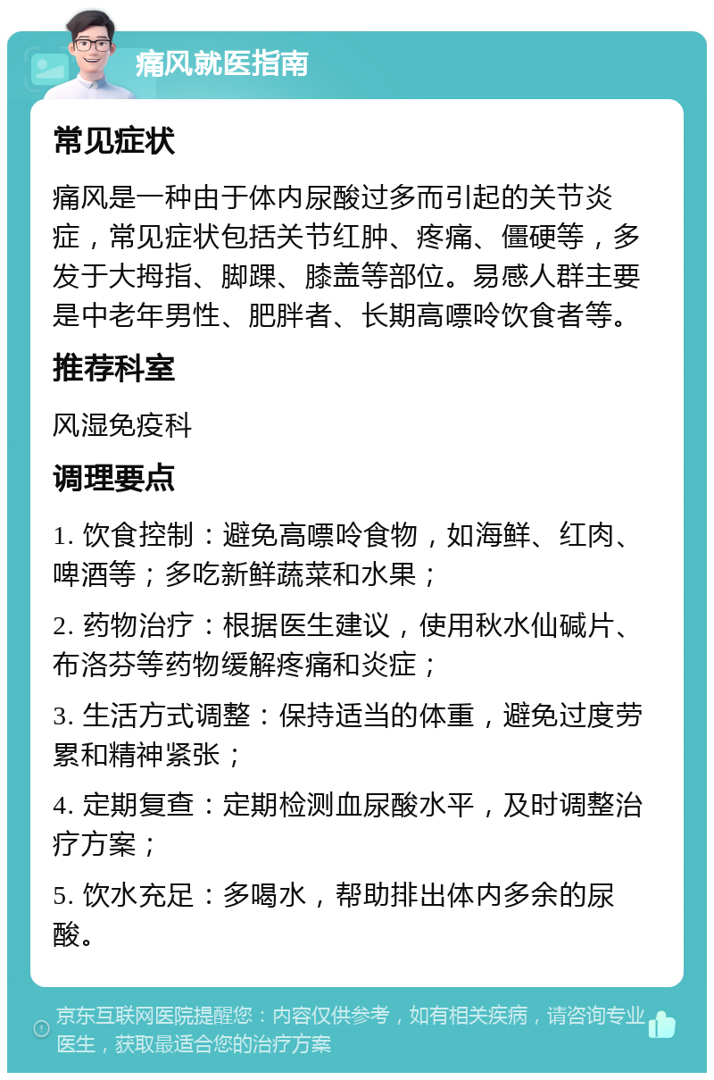 痛风就医指南 常见症状 痛风是一种由于体内尿酸过多而引起的关节炎症，常见症状包括关节红肿、疼痛、僵硬等，多发于大拇指、脚踝、膝盖等部位。易感人群主要是中老年男性、肥胖者、长期高嘌呤饮食者等。 推荐科室 风湿免疫科 调理要点 1. 饮食控制：避免高嘌呤食物，如海鲜、红肉、啤酒等；多吃新鲜蔬菜和水果； 2. 药物治疗：根据医生建议，使用秋水仙碱片、布洛芬等药物缓解疼痛和炎症； 3. 生活方式调整：保持适当的体重，避免过度劳累和精神紧张； 4. 定期复查：定期检测血尿酸水平，及时调整治疗方案； 5. 饮水充足：多喝水，帮助排出体内多余的尿酸。