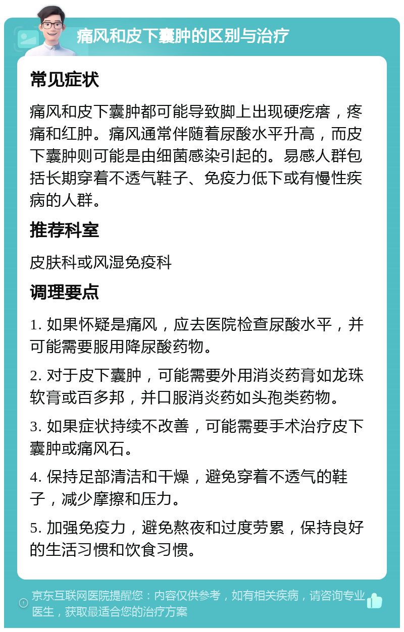 痛风和皮下囊肿的区别与治疗 常见症状 痛风和皮下囊肿都可能导致脚上出现硬疙瘩，疼痛和红肿。痛风通常伴随着尿酸水平升高，而皮下囊肿则可能是由细菌感染引起的。易感人群包括长期穿着不透气鞋子、免疫力低下或有慢性疾病的人群。 推荐科室 皮肤科或风湿免疫科 调理要点 1. 如果怀疑是痛风，应去医院检查尿酸水平，并可能需要服用降尿酸药物。 2. 对于皮下囊肿，可能需要外用消炎药膏如龙珠软膏或百多邦，并口服消炎药如头孢类药物。 3. 如果症状持续不改善，可能需要手术治疗皮下囊肿或痛风石。 4. 保持足部清洁和干燥，避免穿着不透气的鞋子，减少摩擦和压力。 5. 加强免疫力，避免熬夜和过度劳累，保持良好的生活习惯和饮食习惯。