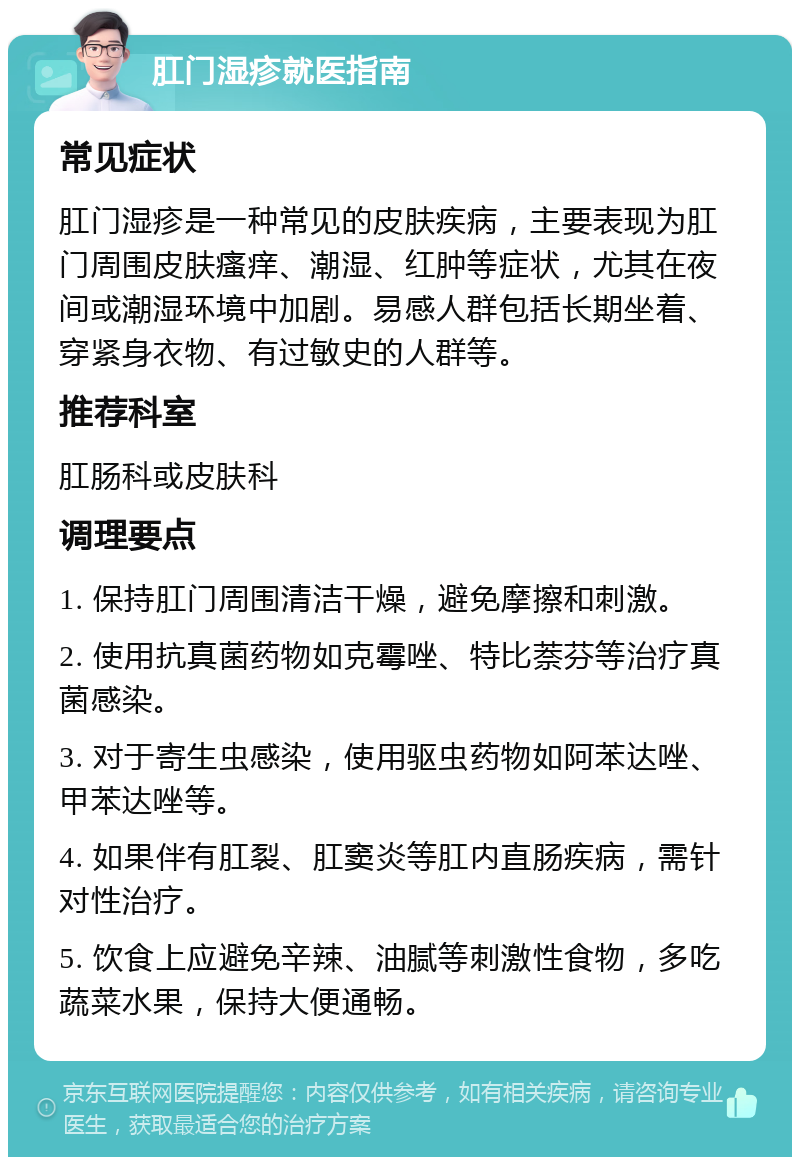 肛门湿疹就医指南 常见症状 肛门湿疹是一种常见的皮肤疾病，主要表现为肛门周围皮肤瘙痒、潮湿、红肿等症状，尤其在夜间或潮湿环境中加剧。易感人群包括长期坐着、穿紧身衣物、有过敏史的人群等。 推荐科室 肛肠科或皮肤科 调理要点 1. 保持肛门周围清洁干燥，避免摩擦和刺激。 2. 使用抗真菌药物如克霉唑、特比萘芬等治疗真菌感染。 3. 对于寄生虫感染，使用驱虫药物如阿苯达唑、甲苯达唑等。 4. 如果伴有肛裂、肛窦炎等肛内直肠疾病，需针对性治疗。 5. 饮食上应避免辛辣、油腻等刺激性食物，多吃蔬菜水果，保持大便通畅。