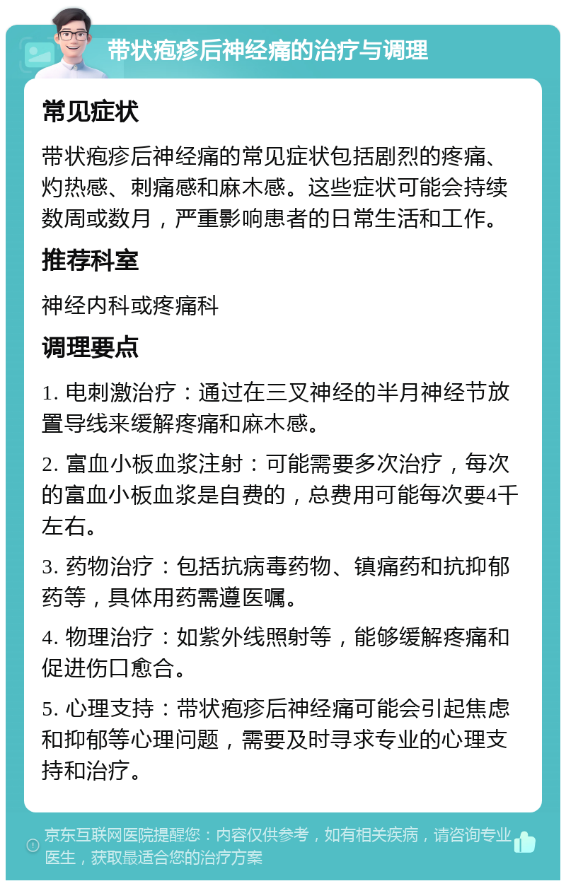 带状疱疹后神经痛的治疗与调理 常见症状 带状疱疹后神经痛的常见症状包括剧烈的疼痛、灼热感、刺痛感和麻木感。这些症状可能会持续数周或数月，严重影响患者的日常生活和工作。 推荐科室 神经内科或疼痛科 调理要点 1. 电刺激治疗：通过在三叉神经的半月神经节放置导线来缓解疼痛和麻木感。 2. 富血小板血浆注射：可能需要多次治疗，每次的富血小板血浆是自费的，总费用可能每次要4千左右。 3. 药物治疗：包括抗病毒药物、镇痛药和抗抑郁药等，具体用药需遵医嘱。 4. 物理治疗：如紫外线照射等，能够缓解疼痛和促进伤口愈合。 5. 心理支持：带状疱疹后神经痛可能会引起焦虑和抑郁等心理问题，需要及时寻求专业的心理支持和治疗。