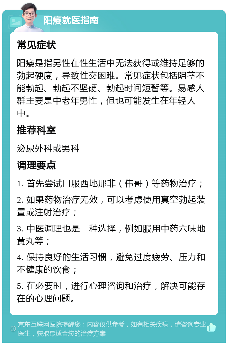 阳痿就医指南 常见症状 阳痿是指男性在性生活中无法获得或维持足够的勃起硬度，导致性交困难。常见症状包括阴茎不能勃起、勃起不坚硬、勃起时间短暂等。易感人群主要是中老年男性，但也可能发生在年轻人中。 推荐科室 泌尿外科或男科 调理要点 1. 首先尝试口服西地那非（伟哥）等药物治疗； 2. 如果药物治疗无效，可以考虑使用真空勃起装置或注射治疗； 3. 中医调理也是一种选择，例如服用中药六味地黄丸等； 4. 保持良好的生活习惯，避免过度疲劳、压力和不健康的饮食； 5. 在必要时，进行心理咨询和治疗，解决可能存在的心理问题。