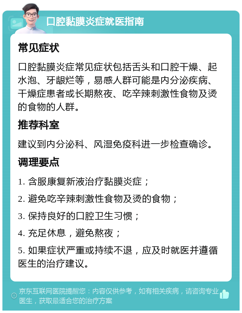 口腔黏膜炎症就医指南 常见症状 口腔黏膜炎症常见症状包括舌头和口腔干燥、起水泡、牙龈烂等，易感人群可能是内分泌疾病、干燥症患者或长期熬夜、吃辛辣刺激性食物及烫的食物的人群。 推荐科室 建议到内分泌科、风湿免疫科进一步检查确诊。 调理要点 1. 含服康复新液治疗黏膜炎症； 2. 避免吃辛辣刺激性食物及烫的食物； 3. 保持良好的口腔卫生习惯； 4. 充足休息，避免熬夜； 5. 如果症状严重或持续不退，应及时就医并遵循医生的治疗建议。