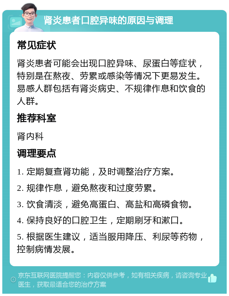 肾炎患者口腔异味的原因与调理 常见症状 肾炎患者可能会出现口腔异味、尿蛋白等症状，特别是在熬夜、劳累或感染等情况下更易发生。易感人群包括有肾炎病史、不规律作息和饮食的人群。 推荐科室 肾内科 调理要点 1. 定期复查肾功能，及时调整治疗方案。 2. 规律作息，避免熬夜和过度劳累。 3. 饮食清淡，避免高蛋白、高盐和高磷食物。 4. 保持良好的口腔卫生，定期刷牙和漱口。 5. 根据医生建议，适当服用降压、利尿等药物，控制病情发展。