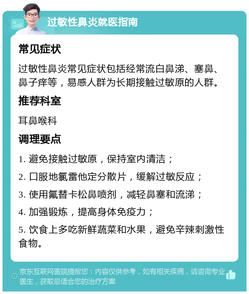 过敏性鼻炎就医指南 常见症状 过敏性鼻炎常见症状包括经常流白鼻涕、塞鼻、鼻子痒等，易感人群为长期接触过敏原的人群。 推荐科室 耳鼻喉科 调理要点 1. 避免接触过敏原，保持室内清洁； 2. 口服地氯雷他定分散片，缓解过敏反应； 3. 使用氟替卡松鼻喷剂，减轻鼻塞和流涕； 4. 加强锻炼，提高身体免疫力； 5. 饮食上多吃新鲜蔬菜和水果，避免辛辣刺激性食物。