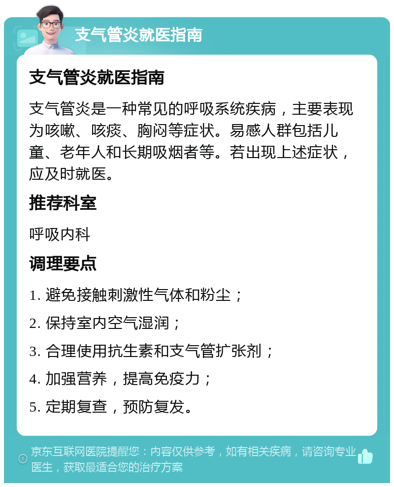 支气管炎就医指南 支气管炎就医指南 支气管炎是一种常见的呼吸系统疾病，主要表现为咳嗽、咳痰、胸闷等症状。易感人群包括儿童、老年人和长期吸烟者等。若出现上述症状，应及时就医。 推荐科室 呼吸内科 调理要点 1. 避免接触刺激性气体和粉尘； 2. 保持室内空气湿润； 3. 合理使用抗生素和支气管扩张剂； 4. 加强营养，提高免疫力； 5. 定期复查，预防复发。