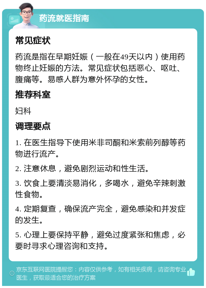 药流就医指南 常见症状 药流是指在早期妊娠（一般在49天以内）使用药物终止妊娠的方法。常见症状包括恶心、呕吐、腹痛等。易感人群为意外怀孕的女性。 推荐科室 妇科 调理要点 1. 在医生指导下使用米非司酮和米索前列醇等药物进行流产。 2. 注意休息，避免剧烈运动和性生活。 3. 饮食上要清淡易消化，多喝水，避免辛辣刺激性食物。 4. 定期复查，确保流产完全，避免感染和并发症的发生。 5. 心理上要保持平静，避免过度紧张和焦虑，必要时寻求心理咨询和支持。