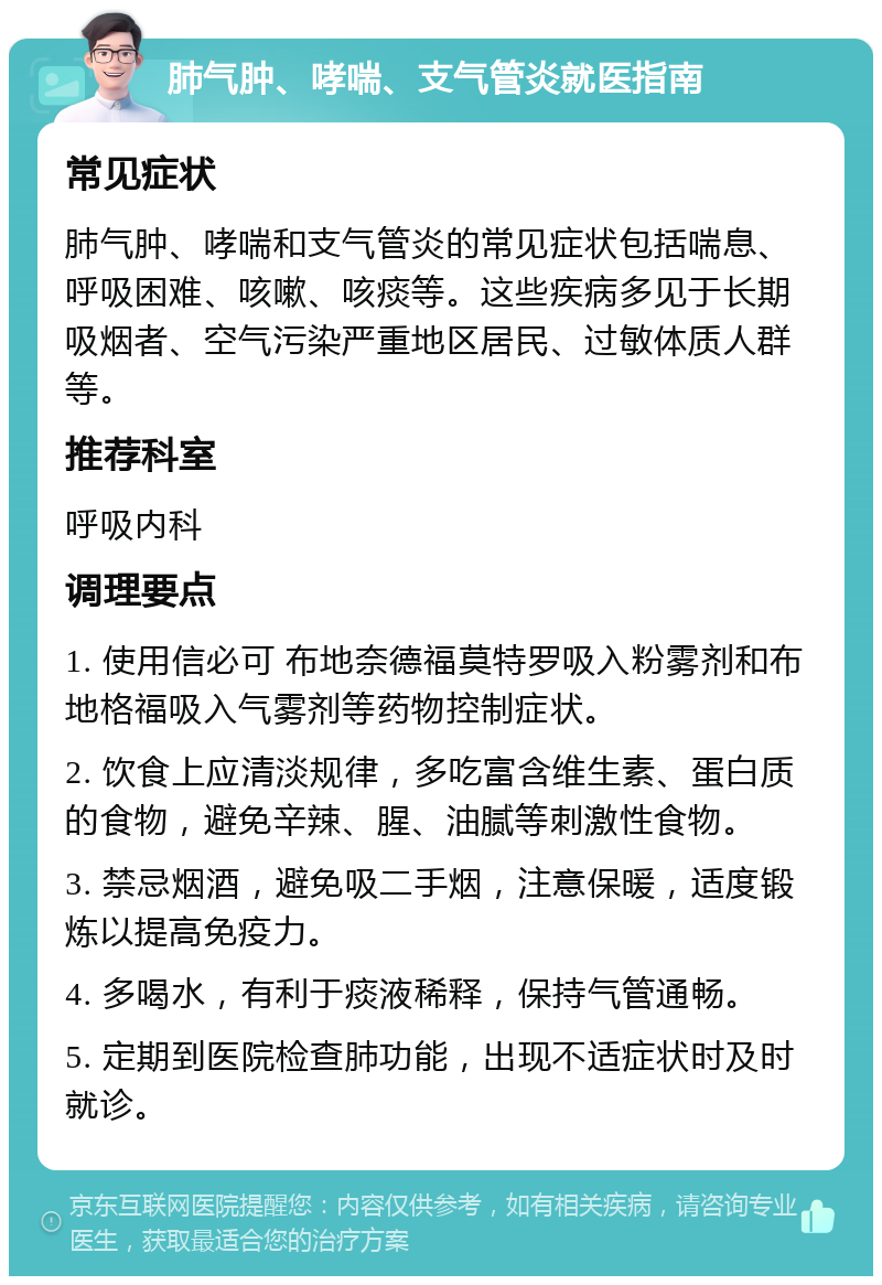 肺气肿、哮喘、支气管炎就医指南 常见症状 肺气肿、哮喘和支气管炎的常见症状包括喘息、呼吸困难、咳嗽、咳痰等。这些疾病多见于长期吸烟者、空气污染严重地区居民、过敏体质人群等。 推荐科室 呼吸内科 调理要点 1. 使用信必可 布地奈德福莫特罗吸入粉雾剂和布地格福吸入气雾剂等药物控制症状。 2. 饮食上应清淡规律，多吃富含维生素、蛋白质的食物，避免辛辣、腥、油腻等刺激性食物。 3. 禁忌烟酒，避免吸二手烟，注意保暖，适度锻炼以提高免疫力。 4. 多喝水，有利于痰液稀释，保持气管通畅。 5. 定期到医院检查肺功能，出现不适症状时及时就诊。