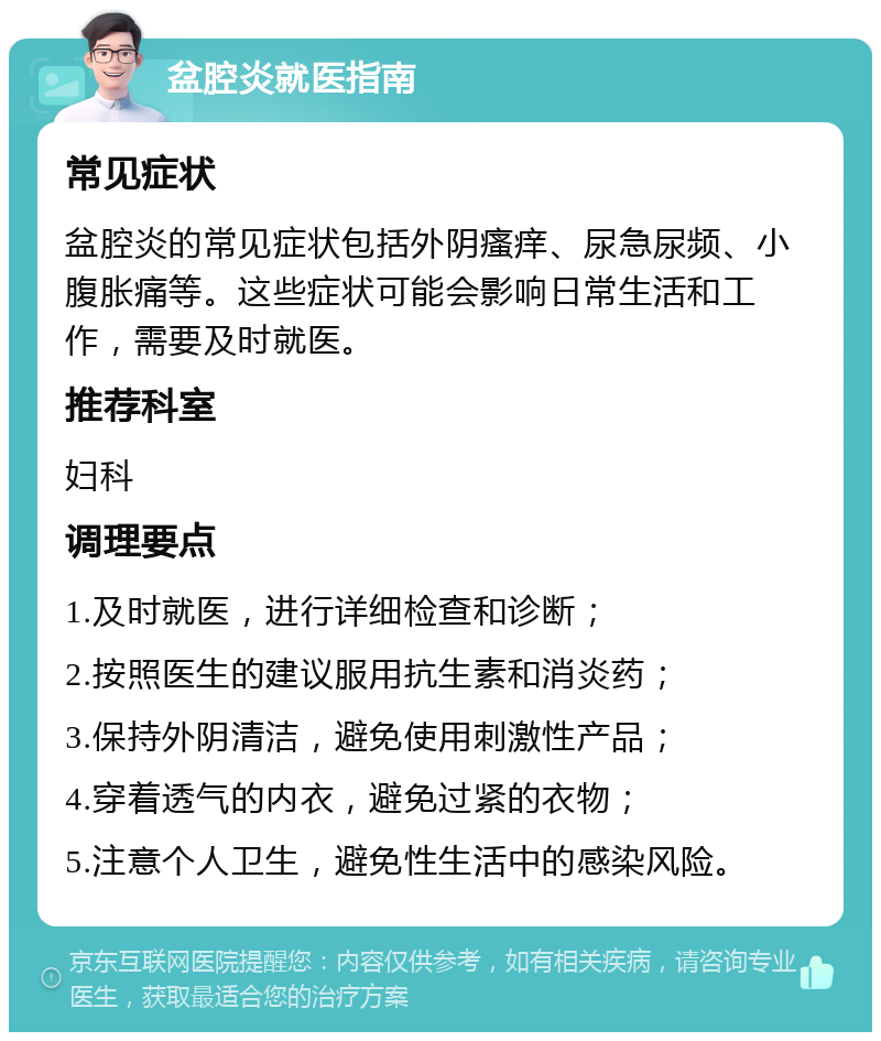 盆腔炎就医指南 常见症状 盆腔炎的常见症状包括外阴瘙痒、尿急尿频、小腹胀痛等。这些症状可能会影响日常生活和工作，需要及时就医。 推荐科室 妇科 调理要点 1.及时就医，进行详细检查和诊断； 2.按照医生的建议服用抗生素和消炎药； 3.保持外阴清洁，避免使用刺激性产品； 4.穿着透气的内衣，避免过紧的衣物； 5.注意个人卫生，避免性生活中的感染风险。