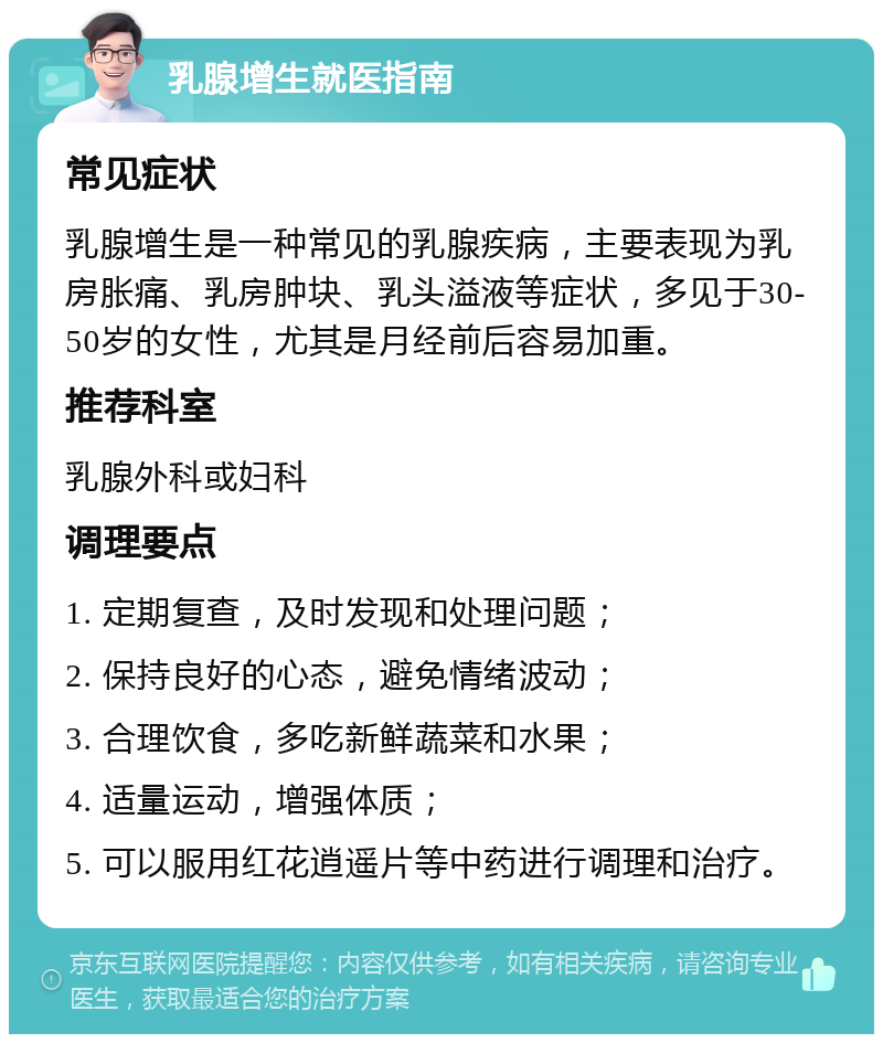 乳腺增生就医指南 常见症状 乳腺增生是一种常见的乳腺疾病，主要表现为乳房胀痛、乳房肿块、乳头溢液等症状，多见于30-50岁的女性，尤其是月经前后容易加重。 推荐科室 乳腺外科或妇科 调理要点 1. 定期复查，及时发现和处理问题； 2. 保持良好的心态，避免情绪波动； 3. 合理饮食，多吃新鲜蔬菜和水果； 4. 适量运动，增强体质； 5. 可以服用红花逍遥片等中药进行调理和治疗。