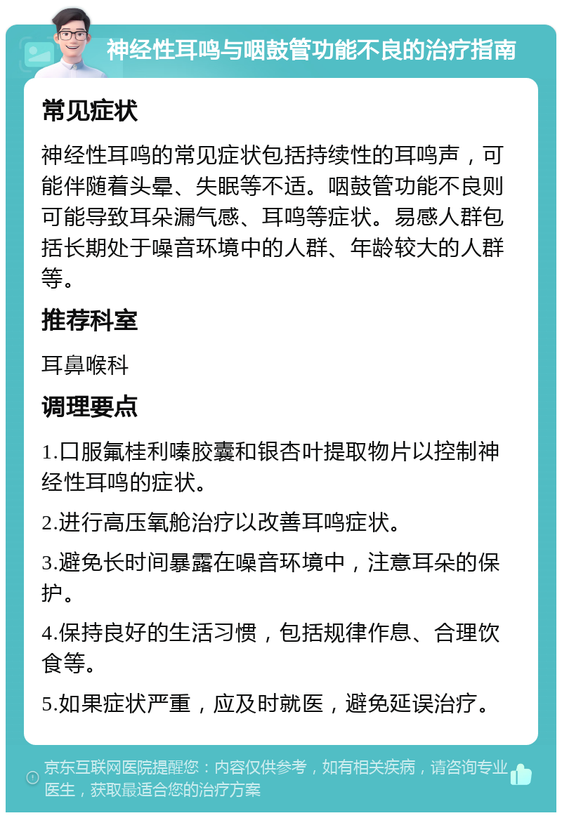 神经性耳鸣与咽鼓管功能不良的治疗指南 常见症状 神经性耳鸣的常见症状包括持续性的耳鸣声，可能伴随着头晕、失眠等不适。咽鼓管功能不良则可能导致耳朵漏气感、耳鸣等症状。易感人群包括长期处于噪音环境中的人群、年龄较大的人群等。 推荐科室 耳鼻喉科 调理要点 1.口服氟桂利嗪胶囊和银杏叶提取物片以控制神经性耳鸣的症状。 2.进行高压氧舱治疗以改善耳鸣症状。 3.避免长时间暴露在噪音环境中，注意耳朵的保护。 4.保持良好的生活习惯，包括规律作息、合理饮食等。 5.如果症状严重，应及时就医，避免延误治疗。