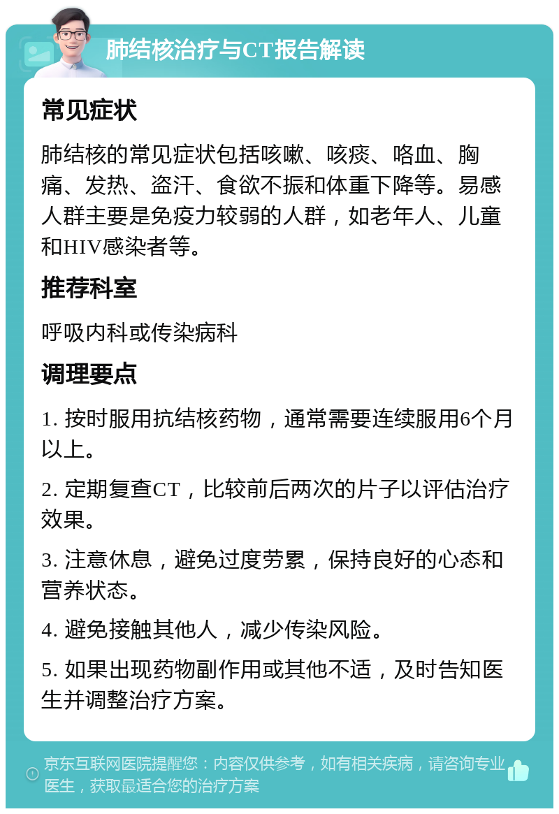 肺结核治疗与CT报告解读 常见症状 肺结核的常见症状包括咳嗽、咳痰、咯血、胸痛、发热、盗汗、食欲不振和体重下降等。易感人群主要是免疫力较弱的人群，如老年人、儿童和HIV感染者等。 推荐科室 呼吸内科或传染病科 调理要点 1. 按时服用抗结核药物，通常需要连续服用6个月以上。 2. 定期复查CT，比较前后两次的片子以评估治疗效果。 3. 注意休息，避免过度劳累，保持良好的心态和营养状态。 4. 避免接触其他人，减少传染风险。 5. 如果出现药物副作用或其他不适，及时告知医生并调整治疗方案。