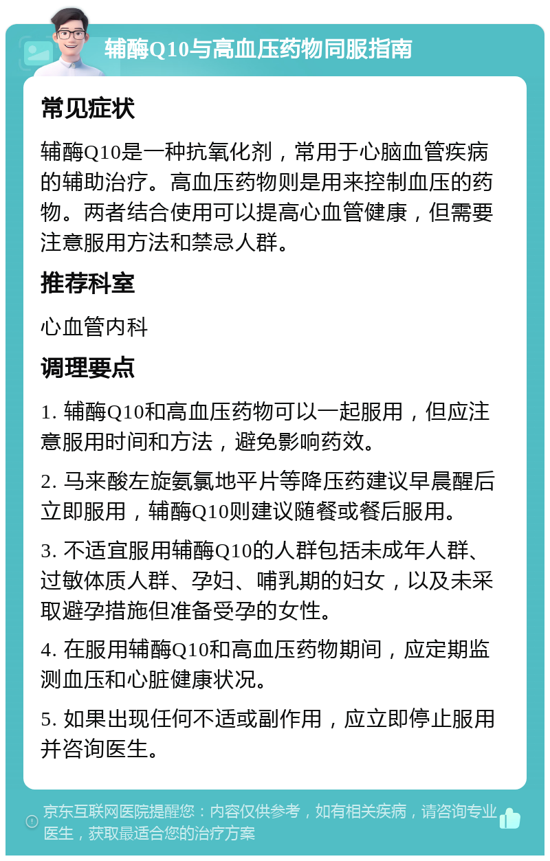 辅酶Q10与高血压药物同服指南 常见症状 辅酶Q10是一种抗氧化剂，常用于心脑血管疾病的辅助治疗。高血压药物则是用来控制血压的药物。两者结合使用可以提高心血管健康，但需要注意服用方法和禁忌人群。 推荐科室 心血管内科 调理要点 1. 辅酶Q10和高血压药物可以一起服用，但应注意服用时间和方法，避免影响药效。 2. 马来酸左旋氨氯地平片等降压药建议早晨醒后立即服用，辅酶Q10则建议随餐或餐后服用。 3. 不适宜服用辅酶Q10的人群包括未成年人群、过敏体质人群、孕妇、哺乳期的妇女，以及未采取避孕措施但准备受孕的女性。 4. 在服用辅酶Q10和高血压药物期间，应定期监测血压和心脏健康状况。 5. 如果出现任何不适或副作用，应立即停止服用并咨询医生。