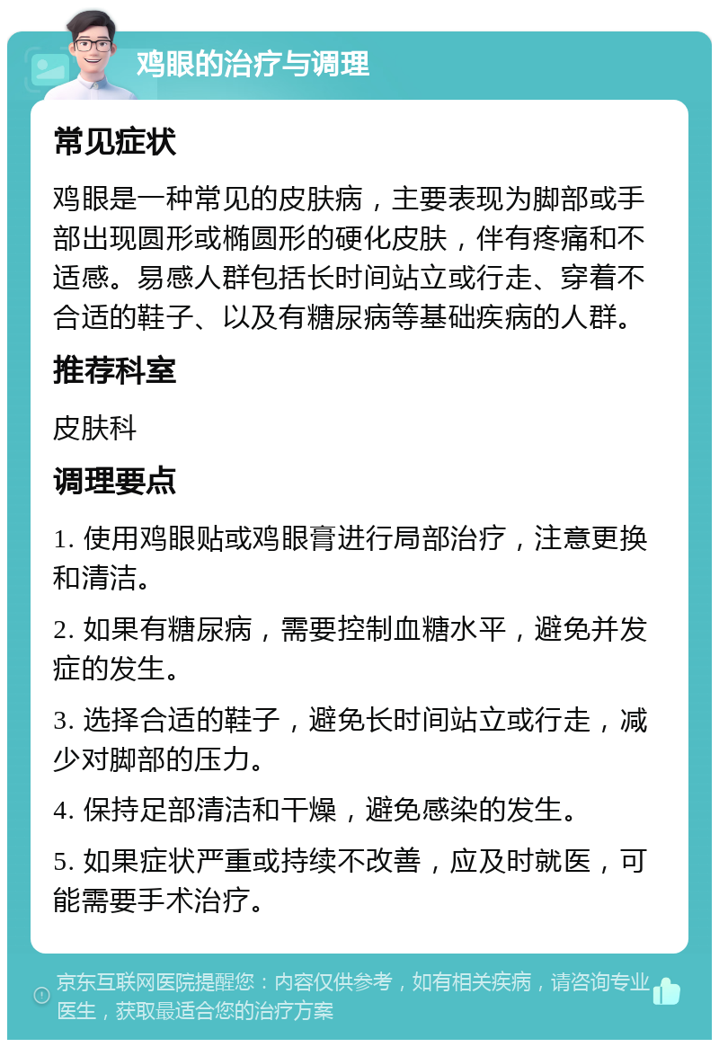 鸡眼的治疗与调理 常见症状 鸡眼是一种常见的皮肤病，主要表现为脚部或手部出现圆形或椭圆形的硬化皮肤，伴有疼痛和不适感。易感人群包括长时间站立或行走、穿着不合适的鞋子、以及有糖尿病等基础疾病的人群。 推荐科室 皮肤科 调理要点 1. 使用鸡眼贴或鸡眼膏进行局部治疗，注意更换和清洁。 2. 如果有糖尿病，需要控制血糖水平，避免并发症的发生。 3. 选择合适的鞋子，避免长时间站立或行走，减少对脚部的压力。 4. 保持足部清洁和干燥，避免感染的发生。 5. 如果症状严重或持续不改善，应及时就医，可能需要手术治疗。