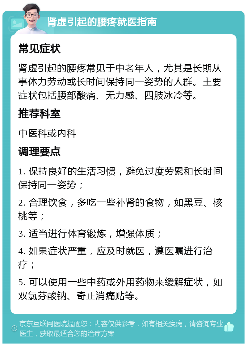 肾虚引起的腰疼就医指南 常见症状 肾虚引起的腰疼常见于中老年人，尤其是长期从事体力劳动或长时间保持同一姿势的人群。主要症状包括腰部酸痛、无力感、四肢冰冷等。 推荐科室 中医科或内科 调理要点 1. 保持良好的生活习惯，避免过度劳累和长时间保持同一姿势； 2. 合理饮食，多吃一些补肾的食物，如黑豆、核桃等； 3. 适当进行体育锻炼，增强体质； 4. 如果症状严重，应及时就医，遵医嘱进行治疗； 5. 可以使用一些中药或外用药物来缓解症状，如双氯芬酸钠、奇正消痛贴等。