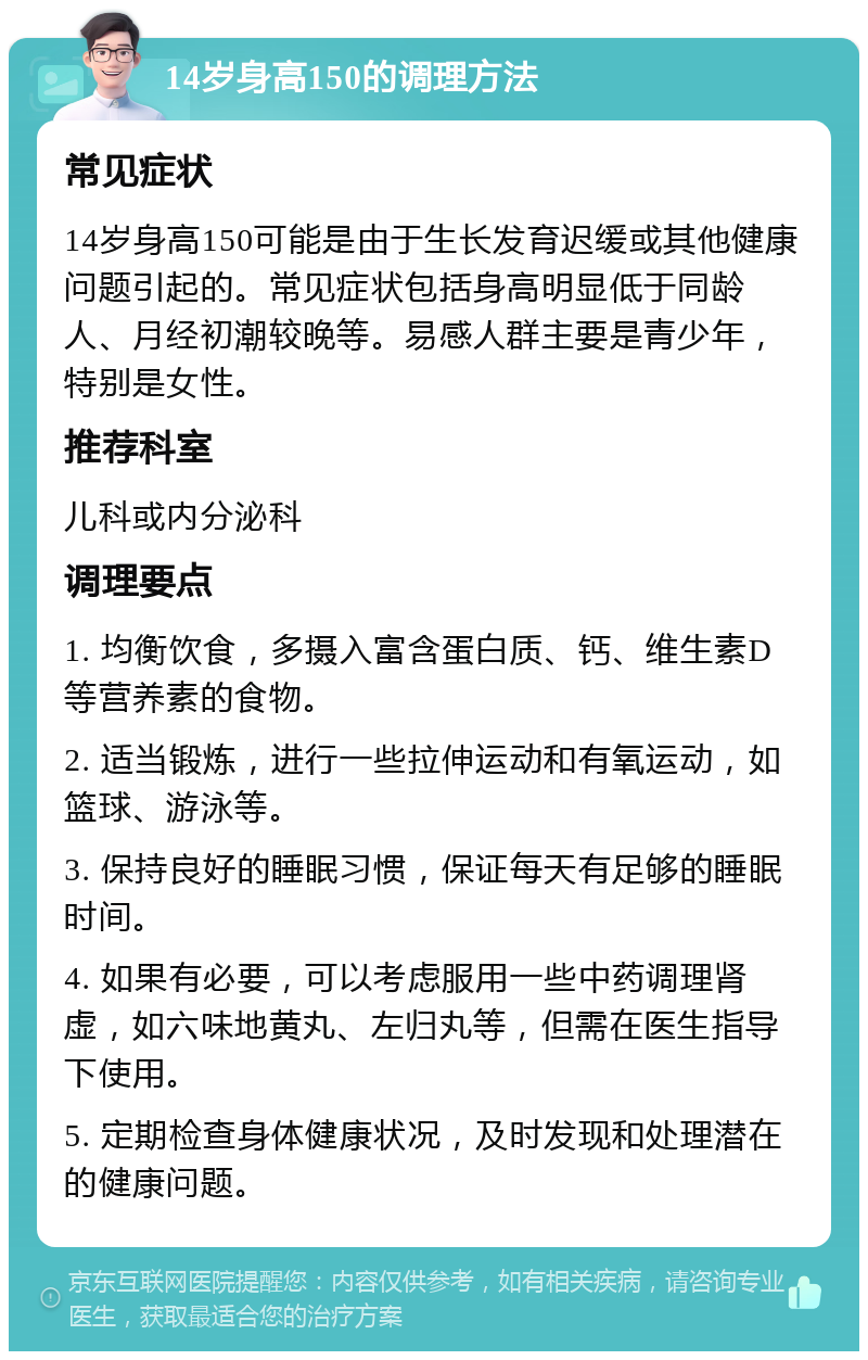 14岁身高150的调理方法 常见症状 14岁身高150可能是由于生长发育迟缓或其他健康问题引起的。常见症状包括身高明显低于同龄人、月经初潮较晚等。易感人群主要是青少年，特别是女性。 推荐科室 儿科或内分泌科 调理要点 1. 均衡饮食，多摄入富含蛋白质、钙、维生素D等营养素的食物。 2. 适当锻炼，进行一些拉伸运动和有氧运动，如篮球、游泳等。 3. 保持良好的睡眠习惯，保证每天有足够的睡眠时间。 4. 如果有必要，可以考虑服用一些中药调理肾虚，如六味地黄丸、左归丸等，但需在医生指导下使用。 5. 定期检查身体健康状况，及时发现和处理潜在的健康问题。