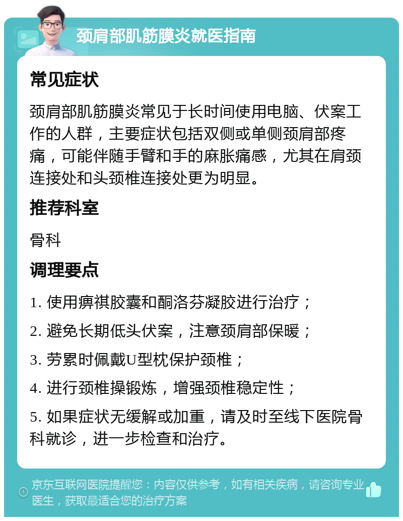 颈肩部肌筋膜炎就医指南 常见症状 颈肩部肌筋膜炎常见于长时间使用电脑、伏案工作的人群，主要症状包括双侧或单侧颈肩部疼痛，可能伴随手臂和手的麻胀痛感，尤其在肩颈连接处和头颈椎连接处更为明显。 推荐科室 骨科 调理要点 1. 使用痹祺胶囊和酮洛芬凝胶进行治疗； 2. 避免长期低头伏案，注意颈肩部保暖； 3. 劳累时佩戴U型枕保护颈椎； 4. 进行颈椎操锻炼，增强颈椎稳定性； 5. 如果症状无缓解或加重，请及时至线下医院骨科就诊，进一步检查和治疗。