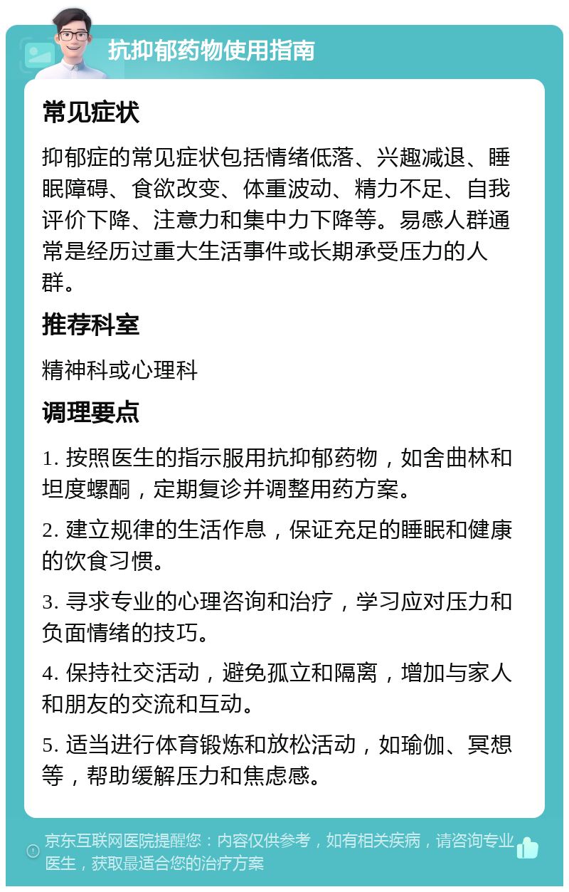 抗抑郁药物使用指南 常见症状 抑郁症的常见症状包括情绪低落、兴趣减退、睡眠障碍、食欲改变、体重波动、精力不足、自我评价下降、注意力和集中力下降等。易感人群通常是经历过重大生活事件或长期承受压力的人群。 推荐科室 精神科或心理科 调理要点 1. 按照医生的指示服用抗抑郁药物，如舍曲林和坦度螺酮，定期复诊并调整用药方案。 2. 建立规律的生活作息，保证充足的睡眠和健康的饮食习惯。 3. 寻求专业的心理咨询和治疗，学习应对压力和负面情绪的技巧。 4. 保持社交活动，避免孤立和隔离，增加与家人和朋友的交流和互动。 5. 适当进行体育锻炼和放松活动，如瑜伽、冥想等，帮助缓解压力和焦虑感。