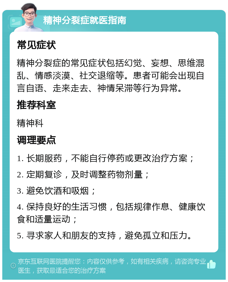 精神分裂症就医指南 常见症状 精神分裂症的常见症状包括幻觉、妄想、思维混乱、情感淡漠、社交退缩等。患者可能会出现自言自语、走来走去、神情呆滞等行为异常。 推荐科室 精神科 调理要点 1. 长期服药，不能自行停药或更改治疗方案； 2. 定期复诊，及时调整药物剂量； 3. 避免饮酒和吸烟； 4. 保持良好的生活习惯，包括规律作息、健康饮食和适量运动； 5. 寻求家人和朋友的支持，避免孤立和压力。