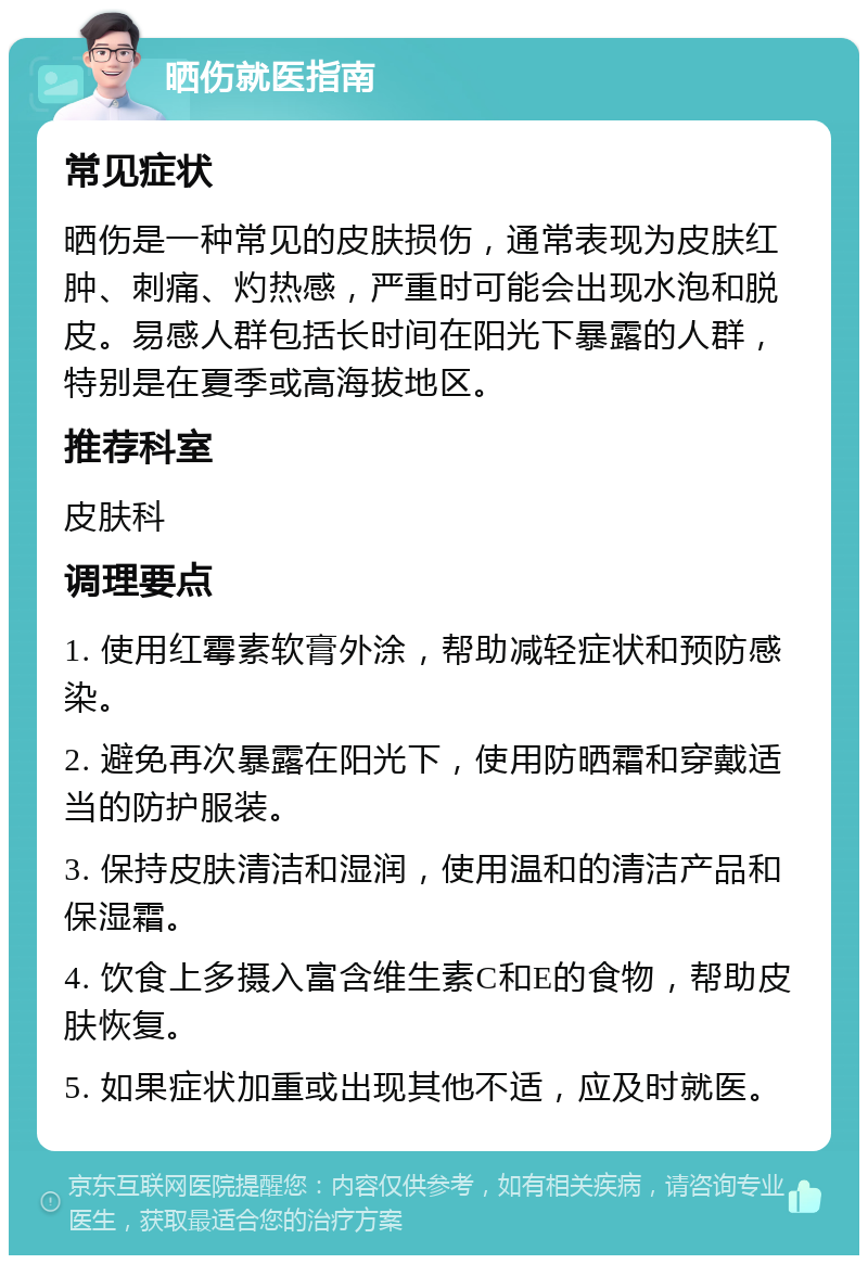 晒伤就医指南 常见症状 晒伤是一种常见的皮肤损伤，通常表现为皮肤红肿、刺痛、灼热感，严重时可能会出现水泡和脱皮。易感人群包括长时间在阳光下暴露的人群，特别是在夏季或高海拔地区。 推荐科室 皮肤科 调理要点 1. 使用红霉素软膏外涂，帮助减轻症状和预防感染。 2. 避免再次暴露在阳光下，使用防晒霜和穿戴适当的防护服装。 3. 保持皮肤清洁和湿润，使用温和的清洁产品和保湿霜。 4. 饮食上多摄入富含维生素C和E的食物，帮助皮肤恢复。 5. 如果症状加重或出现其他不适，应及时就医。