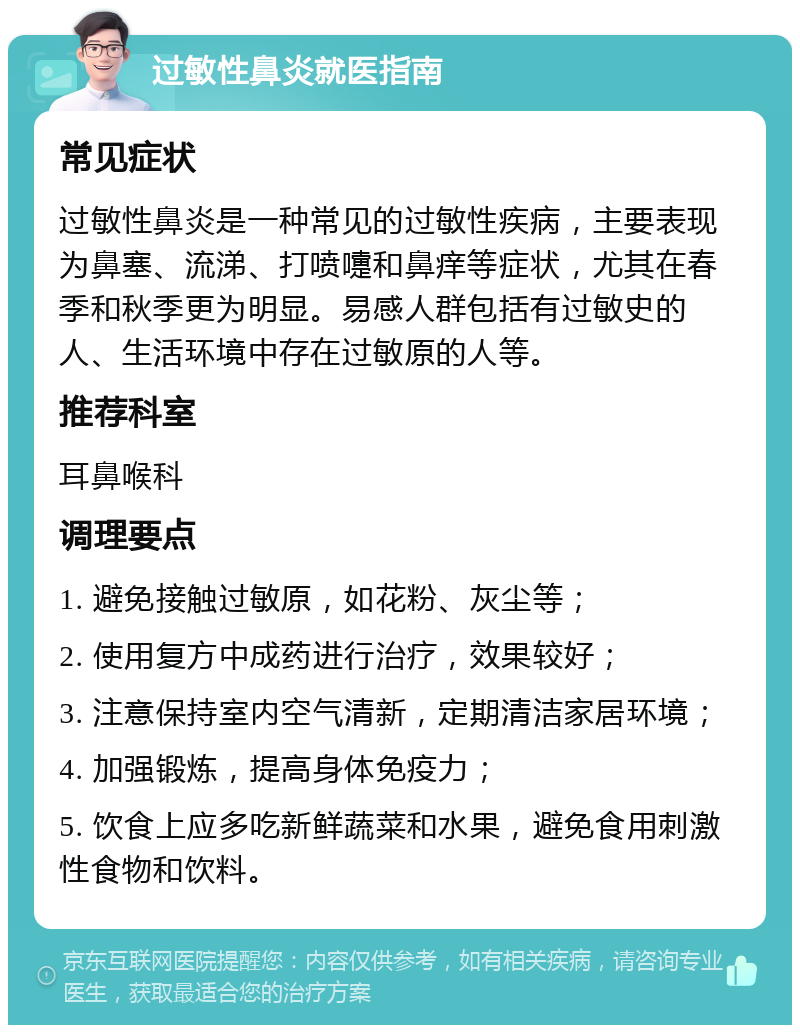 过敏性鼻炎就医指南 常见症状 过敏性鼻炎是一种常见的过敏性疾病，主要表现为鼻塞、流涕、打喷嚏和鼻痒等症状，尤其在春季和秋季更为明显。易感人群包括有过敏史的人、生活环境中存在过敏原的人等。 推荐科室 耳鼻喉科 调理要点 1. 避免接触过敏原，如花粉、灰尘等； 2. 使用复方中成药进行治疗，效果较好； 3. 注意保持室内空气清新，定期清洁家居环境； 4. 加强锻炼，提高身体免疫力； 5. 饮食上应多吃新鲜蔬菜和水果，避免食用刺激性食物和饮料。