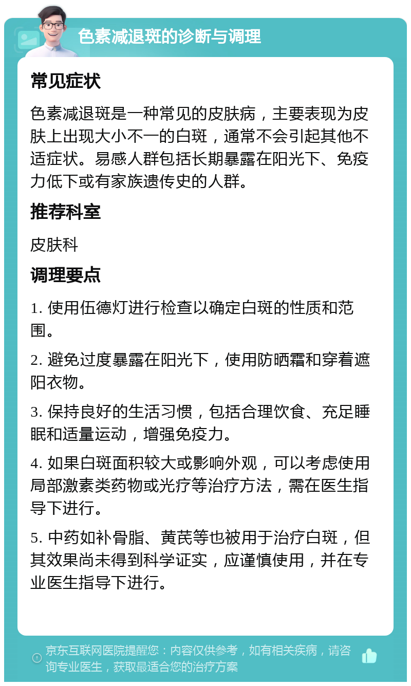 色素减退斑的诊断与调理 常见症状 色素减退斑是一种常见的皮肤病，主要表现为皮肤上出现大小不一的白斑，通常不会引起其他不适症状。易感人群包括长期暴露在阳光下、免疫力低下或有家族遗传史的人群。 推荐科室 皮肤科 调理要点 1. 使用伍德灯进行检查以确定白斑的性质和范围。 2. 避免过度暴露在阳光下，使用防晒霜和穿着遮阳衣物。 3. 保持良好的生活习惯，包括合理饮食、充足睡眠和适量运动，增强免疫力。 4. 如果白斑面积较大或影响外观，可以考虑使用局部激素类药物或光疗等治疗方法，需在医生指导下进行。 5. 中药如补骨脂、黄芪等也被用于治疗白斑，但其效果尚未得到科学证实，应谨慎使用，并在专业医生指导下进行。