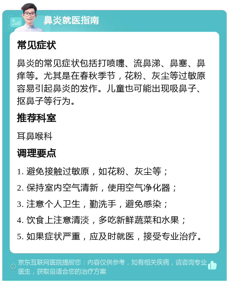 鼻炎就医指南 常见症状 鼻炎的常见症状包括打喷嚏、流鼻涕、鼻塞、鼻痒等。尤其是在春秋季节，花粉、灰尘等过敏原容易引起鼻炎的发作。儿童也可能出现吸鼻子、抠鼻子等行为。 推荐科室 耳鼻喉科 调理要点 1. 避免接触过敏原，如花粉、灰尘等； 2. 保持室内空气清新，使用空气净化器； 3. 注意个人卫生，勤洗手，避免感染； 4. 饮食上注意清淡，多吃新鲜蔬菜和水果； 5. 如果症状严重，应及时就医，接受专业治疗。