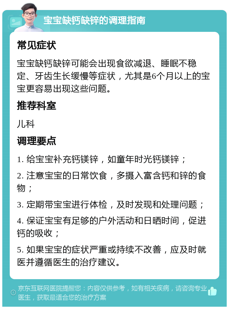 宝宝缺钙缺锌的调理指南 常见症状 宝宝缺钙缺锌可能会出现食欲减退、睡眠不稳定、牙齿生长缓慢等症状，尤其是6个月以上的宝宝更容易出现这些问题。 推荐科室 儿科 调理要点 1. 给宝宝补充钙镁锌，如童年时光钙镁锌； 2. 注意宝宝的日常饮食，多摄入富含钙和锌的食物； 3. 定期带宝宝进行体检，及时发现和处理问题； 4. 保证宝宝有足够的户外活动和日晒时间，促进钙的吸收； 5. 如果宝宝的症状严重或持续不改善，应及时就医并遵循医生的治疗建议。