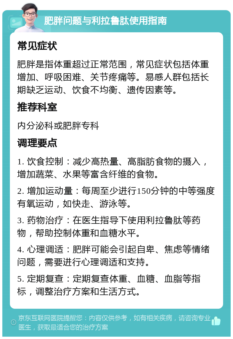 肥胖问题与利拉鲁肽使用指南 常见症状 肥胖是指体重超过正常范围，常见症状包括体重增加、呼吸困难、关节疼痛等。易感人群包括长期缺乏运动、饮食不均衡、遗传因素等。 推荐科室 内分泌科或肥胖专科 调理要点 1. 饮食控制：减少高热量、高脂肪食物的摄入，增加蔬菜、水果等富含纤维的食物。 2. 增加运动量：每周至少进行150分钟的中等强度有氧运动，如快走、游泳等。 3. 药物治疗：在医生指导下使用利拉鲁肽等药物，帮助控制体重和血糖水平。 4. 心理调适：肥胖可能会引起自卑、焦虑等情绪问题，需要进行心理调适和支持。 5. 定期复查：定期复查体重、血糖、血脂等指标，调整治疗方案和生活方式。