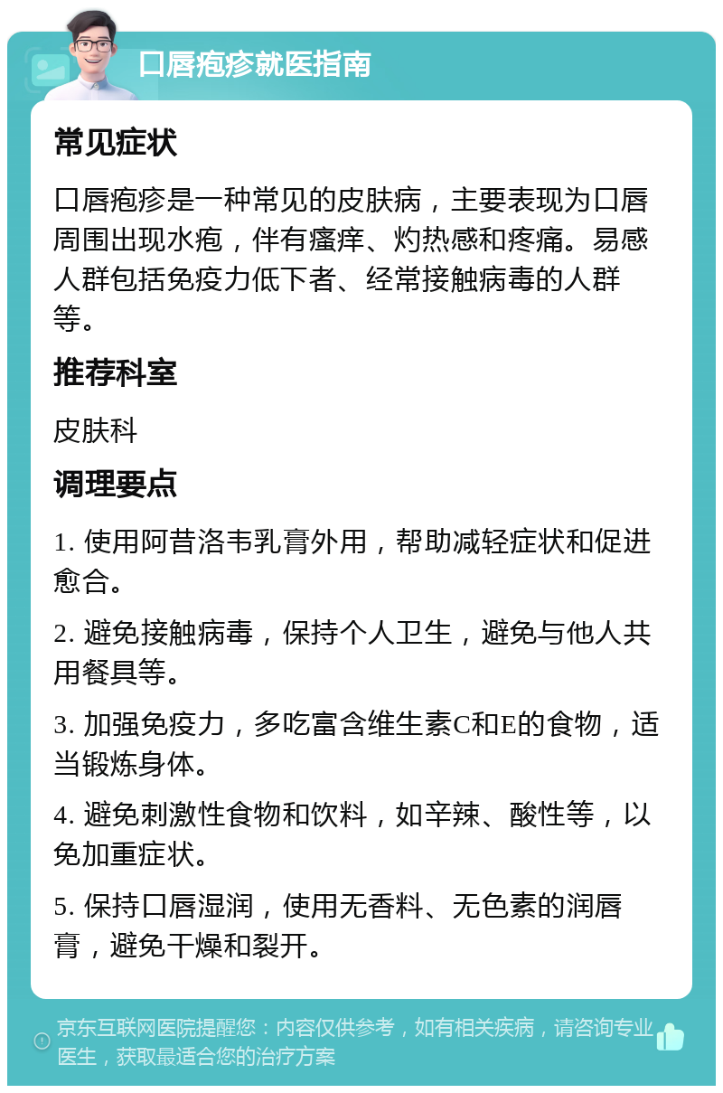 口唇疱疹就医指南 常见症状 口唇疱疹是一种常见的皮肤病，主要表现为口唇周围出现水疱，伴有瘙痒、灼热感和疼痛。易感人群包括免疫力低下者、经常接触病毒的人群等。 推荐科室 皮肤科 调理要点 1. 使用阿昔洛韦乳膏外用，帮助减轻症状和促进愈合。 2. 避免接触病毒，保持个人卫生，避免与他人共用餐具等。 3. 加强免疫力，多吃富含维生素C和E的食物，适当锻炼身体。 4. 避免刺激性食物和饮料，如辛辣、酸性等，以免加重症状。 5. 保持口唇湿润，使用无香料、无色素的润唇膏，避免干燥和裂开。