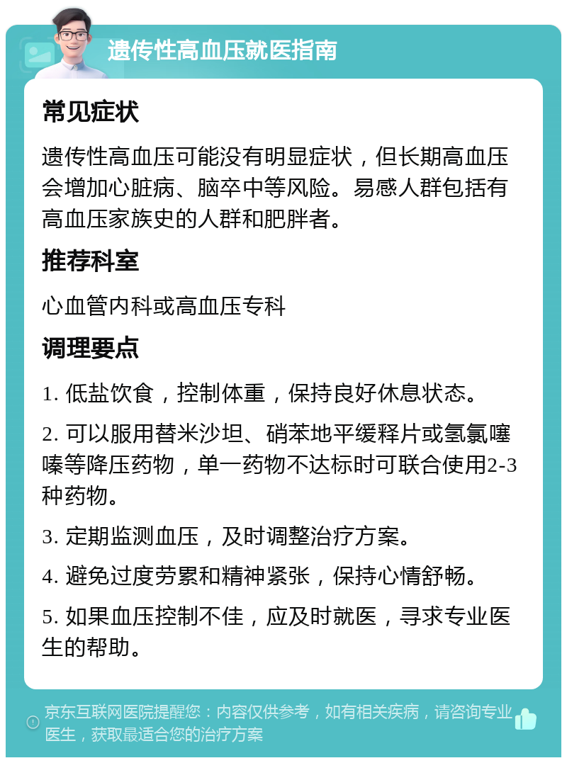 遗传性高血压就医指南 常见症状 遗传性高血压可能没有明显症状，但长期高血压会增加心脏病、脑卒中等风险。易感人群包括有高血压家族史的人群和肥胖者。 推荐科室 心血管内科或高血压专科 调理要点 1. 低盐饮食，控制体重，保持良好休息状态。 2. 可以服用替米沙坦、硝苯地平缓释片或氢氯噻嗪等降压药物，单一药物不达标时可联合使用2-3种药物。 3. 定期监测血压，及时调整治疗方案。 4. 避免过度劳累和精神紧张，保持心情舒畅。 5. 如果血压控制不佳，应及时就医，寻求专业医生的帮助。