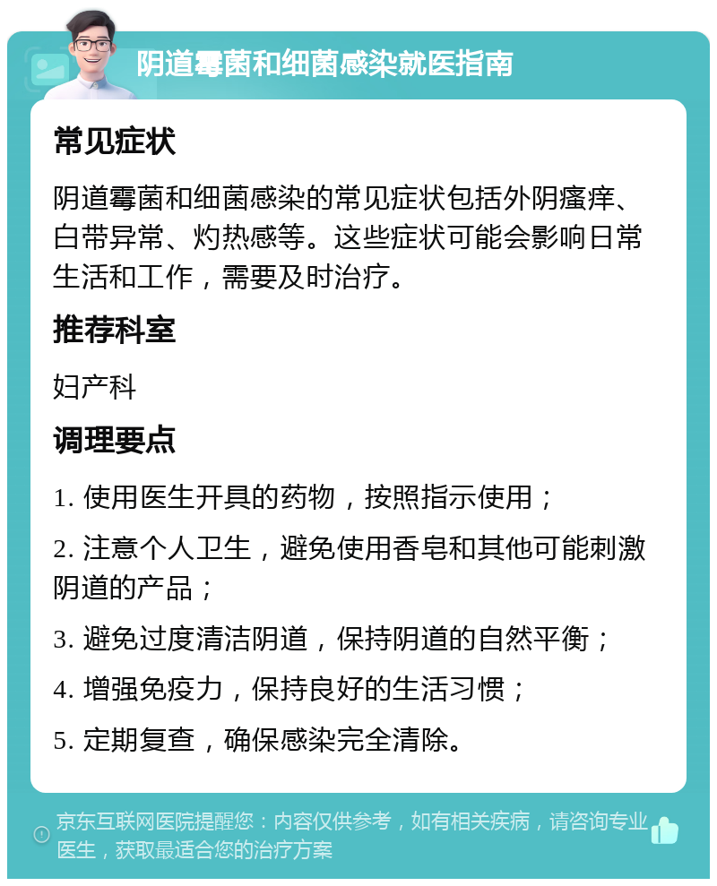 阴道霉菌和细菌感染就医指南 常见症状 阴道霉菌和细菌感染的常见症状包括外阴瘙痒、白带异常、灼热感等。这些症状可能会影响日常生活和工作，需要及时治疗。 推荐科室 妇产科 调理要点 1. 使用医生开具的药物，按照指示使用； 2. 注意个人卫生，避免使用香皂和其他可能刺激阴道的产品； 3. 避免过度清洁阴道，保持阴道的自然平衡； 4. 增强免疫力，保持良好的生活习惯； 5. 定期复查，确保感染完全清除。