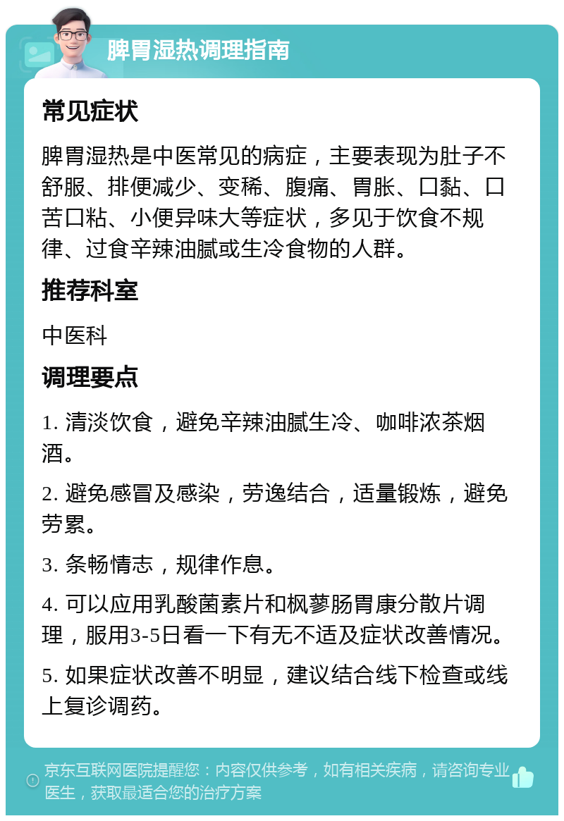 脾胃湿热调理指南 常见症状 脾胃湿热是中医常见的病症，主要表现为肚子不舒服、排便减少、变稀、腹痛、胃胀、口黏、口苦口粘、小便异味大等症状，多见于饮食不规律、过食辛辣油腻或生冷食物的人群。 推荐科室 中医科 调理要点 1. 清淡饮食，避免辛辣油腻生冷、咖啡浓茶烟酒。 2. 避免感冒及感染，劳逸结合，适量锻炼，避免劳累。 3. 条畅情志，规律作息。 4. 可以应用乳酸菌素片和枫蓼肠胃康分散片调理，服用3-5日看一下有无不适及症状改善情况。 5. 如果症状改善不明显，建议结合线下检查或线上复诊调药。