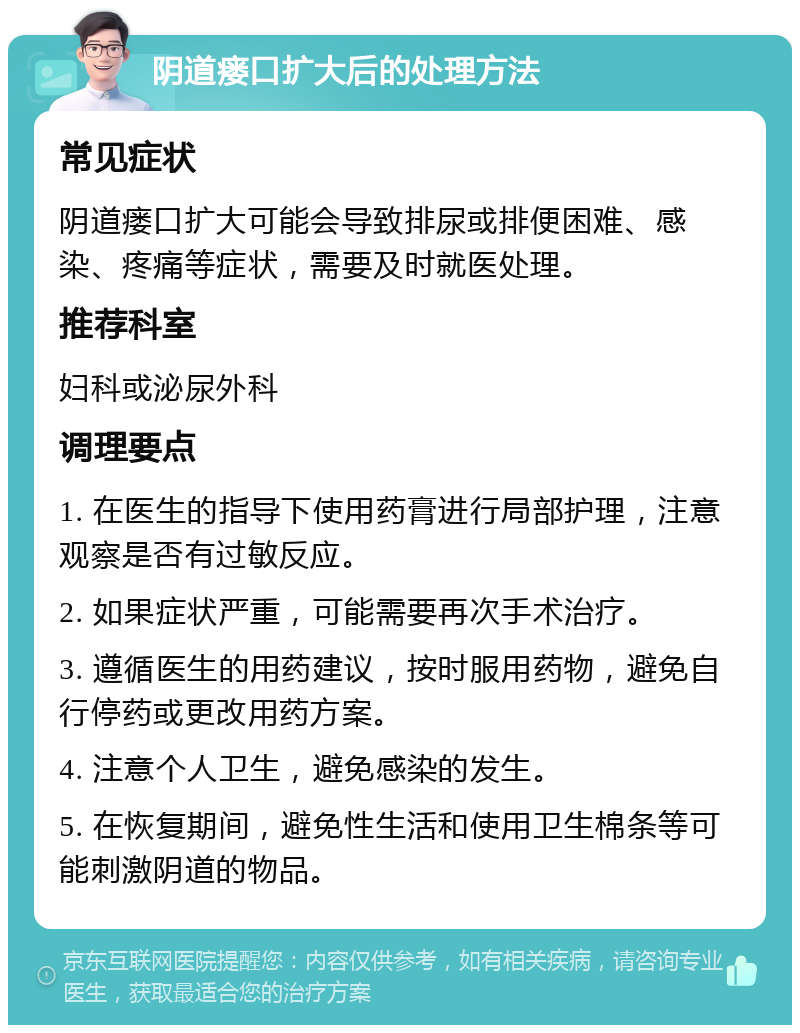 阴道瘘口扩大后的处理方法 常见症状 阴道瘘口扩大可能会导致排尿或排便困难、感染、疼痛等症状，需要及时就医处理。 推荐科室 妇科或泌尿外科 调理要点 1. 在医生的指导下使用药膏进行局部护理，注意观察是否有过敏反应。 2. 如果症状严重，可能需要再次手术治疗。 3. 遵循医生的用药建议，按时服用药物，避免自行停药或更改用药方案。 4. 注意个人卫生，避免感染的发生。 5. 在恢复期间，避免性生活和使用卫生棉条等可能刺激阴道的物品。