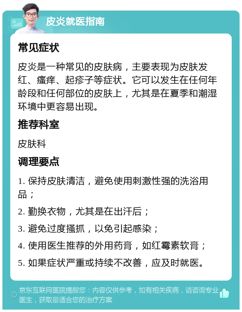 皮炎就医指南 常见症状 皮炎是一种常见的皮肤病，主要表现为皮肤发红、瘙痒、起疹子等症状。它可以发生在任何年龄段和任何部位的皮肤上，尤其是在夏季和潮湿环境中更容易出现。 推荐科室 皮肤科 调理要点 1. 保持皮肤清洁，避免使用刺激性强的洗浴用品； 2. 勤换衣物，尤其是在出汗后； 3. 避免过度搔抓，以免引起感染； 4. 使用医生推荐的外用药膏，如红霉素软膏； 5. 如果症状严重或持续不改善，应及时就医。