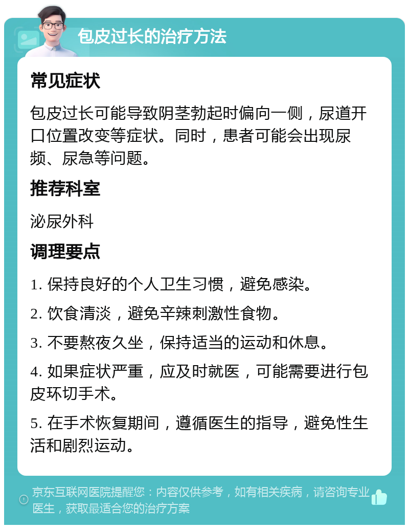 包皮过长的治疗方法 常见症状 包皮过长可能导致阴茎勃起时偏向一侧，尿道开口位置改变等症状。同时，患者可能会出现尿频、尿急等问题。 推荐科室 泌尿外科 调理要点 1. 保持良好的个人卫生习惯，避免感染。 2. 饮食清淡，避免辛辣刺激性食物。 3. 不要熬夜久坐，保持适当的运动和休息。 4. 如果症状严重，应及时就医，可能需要进行包皮环切手术。 5. 在手术恢复期间，遵循医生的指导，避免性生活和剧烈运动。