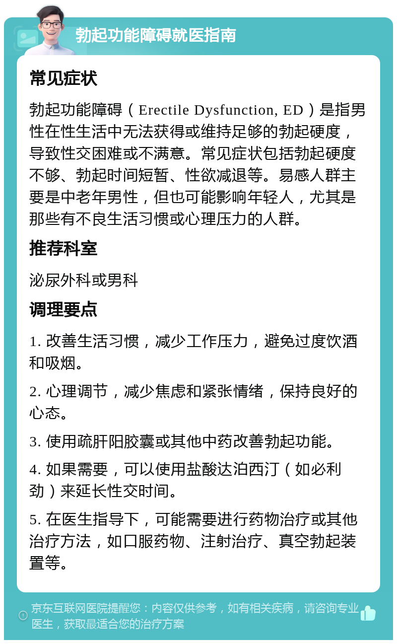 勃起功能障碍就医指南 常见症状 勃起功能障碍（Erectile Dysfunction, ED）是指男性在性生活中无法获得或维持足够的勃起硬度，导致性交困难或不满意。常见症状包括勃起硬度不够、勃起时间短暂、性欲减退等。易感人群主要是中老年男性，但也可能影响年轻人，尤其是那些有不良生活习惯或心理压力的人群。 推荐科室 泌尿外科或男科 调理要点 1. 改善生活习惯，减少工作压力，避免过度饮酒和吸烟。 2. 心理调节，减少焦虑和紧张情绪，保持良好的心态。 3. 使用疏肝阳胶囊或其他中药改善勃起功能。 4. 如果需要，可以使用盐酸达泊西汀（如必利劲）来延长性交时间。 5. 在医生指导下，可能需要进行药物治疗或其他治疗方法，如口服药物、注射治疗、真空勃起装置等。