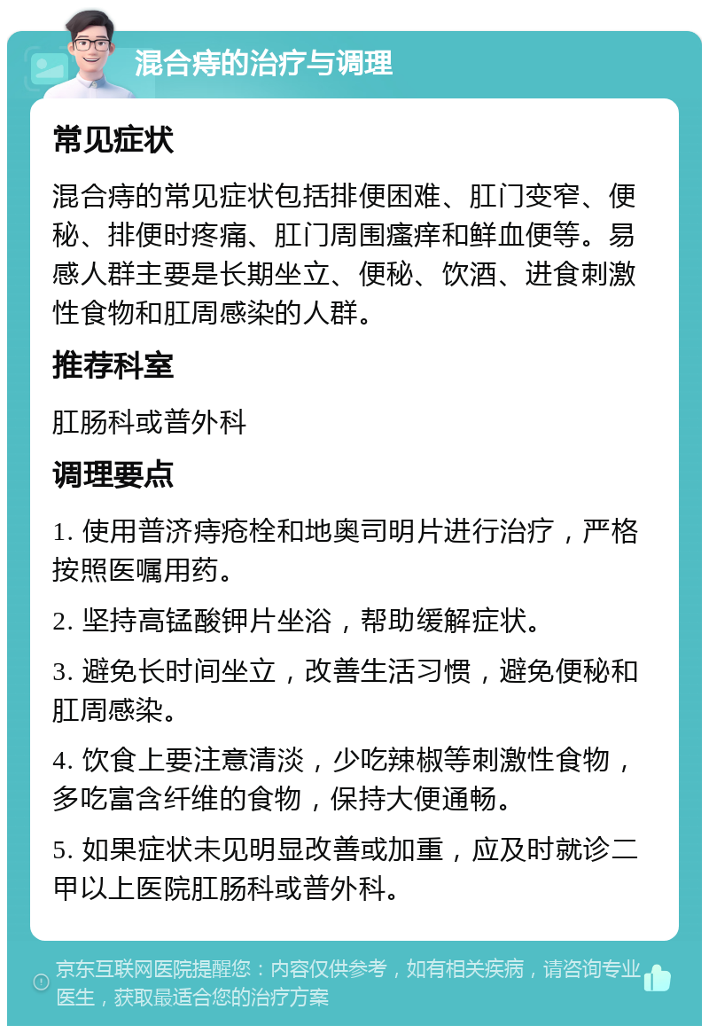 混合痔的治疗与调理 常见症状 混合痔的常见症状包括排便困难、肛门变窄、便秘、排便时疼痛、肛门周围瘙痒和鲜血便等。易感人群主要是长期坐立、便秘、饮酒、进食刺激性食物和肛周感染的人群。 推荐科室 肛肠科或普外科 调理要点 1. 使用普济痔疮栓和地奥司明片进行治疗，严格按照医嘱用药。 2. 坚持高锰酸钾片坐浴，帮助缓解症状。 3. 避免长时间坐立，改善生活习惯，避免便秘和肛周感染。 4. 饮食上要注意清淡，少吃辣椒等刺激性食物，多吃富含纤维的食物，保持大便通畅。 5. 如果症状未见明显改善或加重，应及时就诊二甲以上医院肛肠科或普外科。