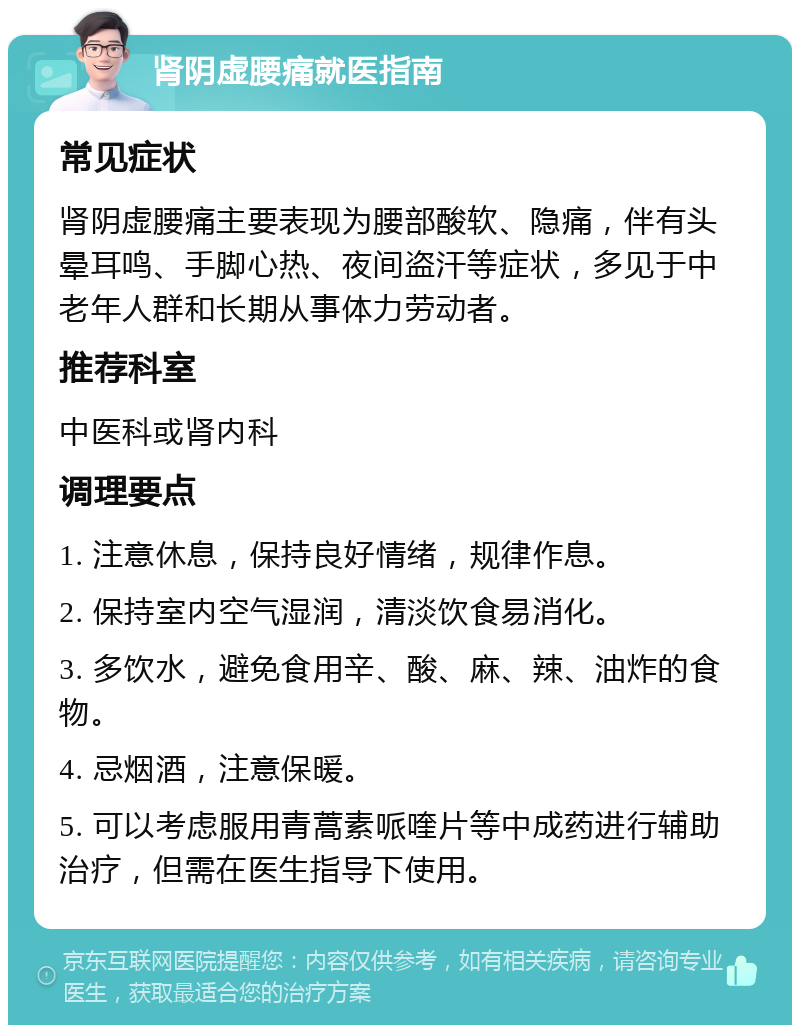 肾阴虚腰痛就医指南 常见症状 肾阴虚腰痛主要表现为腰部酸软、隐痛，伴有头晕耳鸣、手脚心热、夜间盗汗等症状，多见于中老年人群和长期从事体力劳动者。 推荐科室 中医科或肾内科 调理要点 1. 注意休息，保持良好情绪，规律作息。 2. 保持室内空气湿润，清淡饮食易消化。 3. 多饮水，避免食用辛、酸、麻、辣、油炸的食物。 4. 忌烟酒，注意保暖。 5. 可以考虑服用青蒿素哌喹片等中成药进行辅助治疗，但需在医生指导下使用。