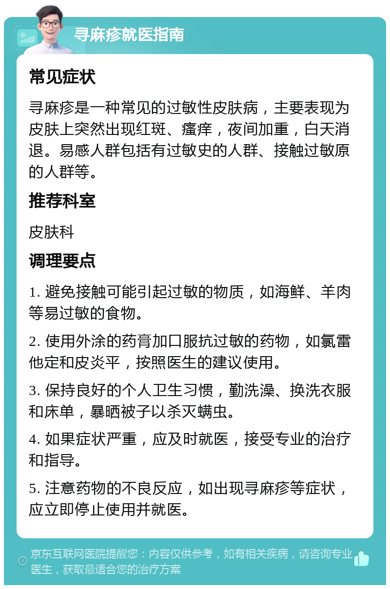 寻麻疹就医指南 常见症状 寻麻疹是一种常见的过敏性皮肤病，主要表现为皮肤上突然出现红斑、瘙痒，夜间加重，白天消退。易感人群包括有过敏史的人群、接触过敏原的人群等。 推荐科室 皮肤科 调理要点 1. 避免接触可能引起过敏的物质，如海鲜、羊肉等易过敏的食物。 2. 使用外涂的药膏加口服抗过敏的药物，如氯雷他定和皮炎平，按照医生的建议使用。 3. 保持良好的个人卫生习惯，勤洗澡、换洗衣服和床单，暴晒被子以杀灭螨虫。 4. 如果症状严重，应及时就医，接受专业的治疗和指导。 5. 注意药物的不良反应，如出现寻麻疹等症状，应立即停止使用并就医。