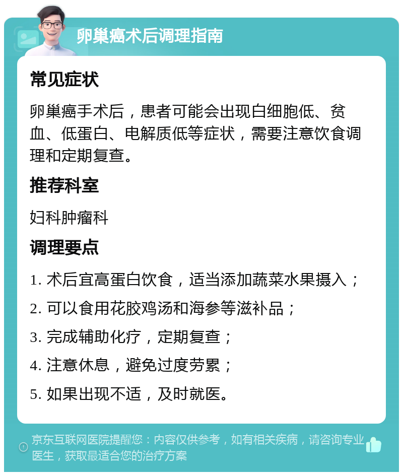 卵巢癌术后调理指南 常见症状 卵巢癌手术后，患者可能会出现白细胞低、贫血、低蛋白、电解质低等症状，需要注意饮食调理和定期复查。 推荐科室 妇科肿瘤科 调理要点 1. 术后宜高蛋白饮食，适当添加蔬菜水果摄入； 2. 可以食用花胶鸡汤和海参等滋补品； 3. 完成辅助化疗，定期复查； 4. 注意休息，避免过度劳累； 5. 如果出现不适，及时就医。