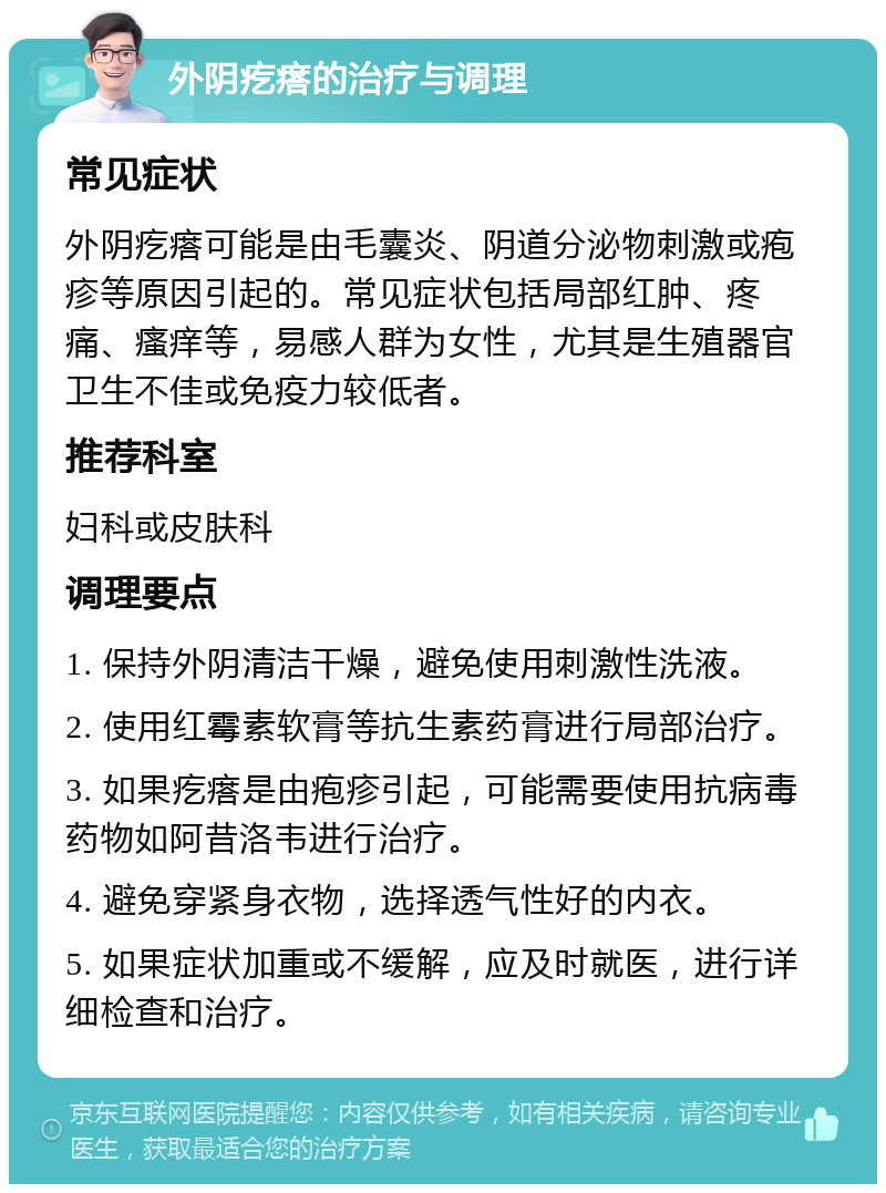 外阴疙瘩的治疗与调理 常见症状 外阴疙瘩可能是由毛囊炎、阴道分泌物刺激或疱疹等原因引起的。常见症状包括局部红肿、疼痛、瘙痒等，易感人群为女性，尤其是生殖器官卫生不佳或免疫力较低者。 推荐科室 妇科或皮肤科 调理要点 1. 保持外阴清洁干燥，避免使用刺激性洗液。 2. 使用红霉素软膏等抗生素药膏进行局部治疗。 3. 如果疙瘩是由疱疹引起，可能需要使用抗病毒药物如阿昔洛韦进行治疗。 4. 避免穿紧身衣物，选择透气性好的内衣。 5. 如果症状加重或不缓解，应及时就医，进行详细检查和治疗。