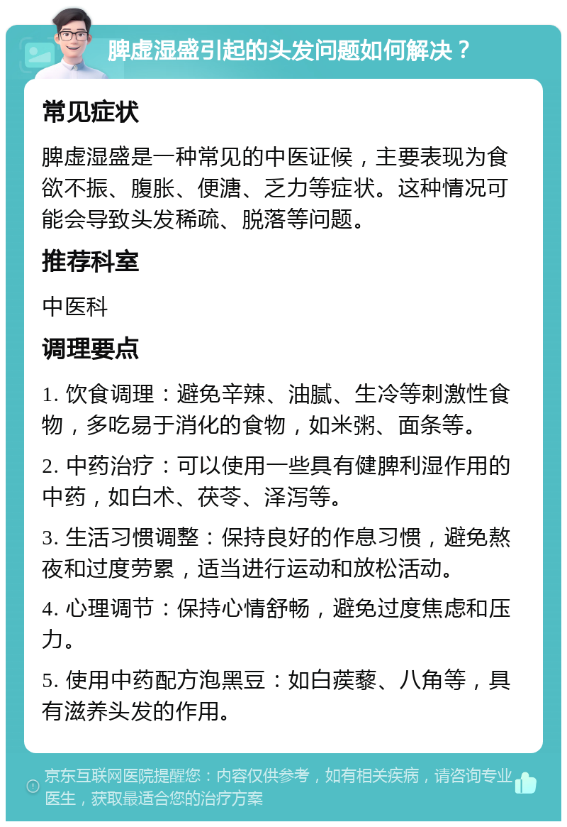 脾虚湿盛引起的头发问题如何解决？ 常见症状 脾虚湿盛是一种常见的中医证候，主要表现为食欲不振、腹胀、便溏、乏力等症状。这种情况可能会导致头发稀疏、脱落等问题。 推荐科室 中医科 调理要点 1. 饮食调理：避免辛辣、油腻、生冷等刺激性食物，多吃易于消化的食物，如米粥、面条等。 2. 中药治疗：可以使用一些具有健脾利湿作用的中药，如白术、茯苓、泽泻等。 3. 生活习惯调整：保持良好的作息习惯，避免熬夜和过度劳累，适当进行运动和放松活动。 4. 心理调节：保持心情舒畅，避免过度焦虑和压力。 5. 使用中药配方泡黑豆：如白蒺藜、八角等，具有滋养头发的作用。