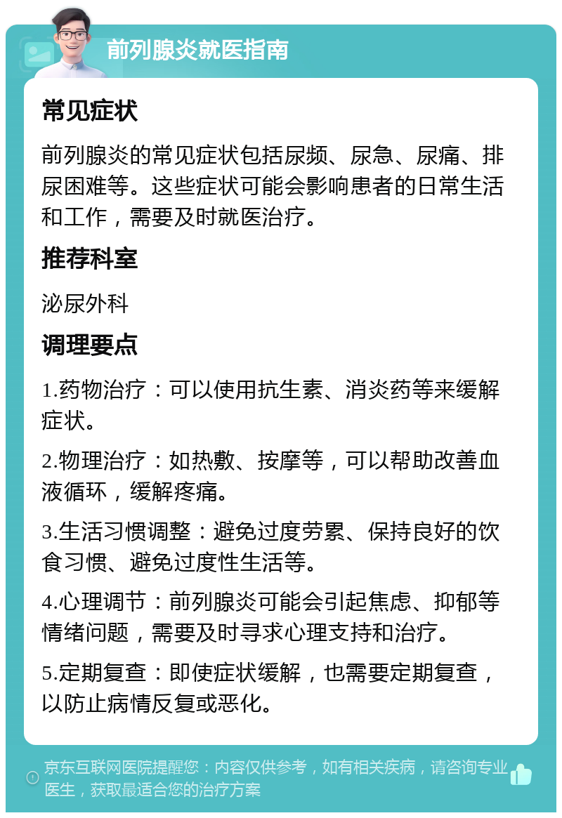 前列腺炎就医指南 常见症状 前列腺炎的常见症状包括尿频、尿急、尿痛、排尿困难等。这些症状可能会影响患者的日常生活和工作，需要及时就医治疗。 推荐科室 泌尿外科 调理要点 1.药物治疗：可以使用抗生素、消炎药等来缓解症状。 2.物理治疗：如热敷、按摩等，可以帮助改善血液循环，缓解疼痛。 3.生活习惯调整：避免过度劳累、保持良好的饮食习惯、避免过度性生活等。 4.心理调节：前列腺炎可能会引起焦虑、抑郁等情绪问题，需要及时寻求心理支持和治疗。 5.定期复查：即使症状缓解，也需要定期复查，以防止病情反复或恶化。