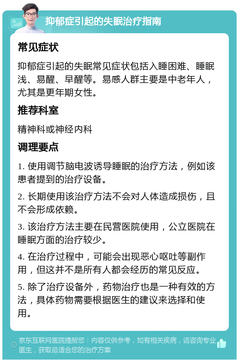 抑郁症引起的失眠治疗指南 常见症状 抑郁症引起的失眠常见症状包括入睡困难、睡眠浅、易醒、早醒等。易感人群主要是中老年人，尤其是更年期女性。 推荐科室 精神科或神经内科 调理要点 1. 使用调节脑电波诱导睡眠的治疗方法，例如该患者提到的治疗设备。 2. 长期使用该治疗方法不会对人体造成损伤，且不会形成依赖。 3. 该治疗方法主要在民营医院使用，公立医院在睡眠方面的治疗较少。 4. 在治疗过程中，可能会出现恶心呕吐等副作用，但这并不是所有人都会经历的常见反应。 5. 除了治疗设备外，药物治疗也是一种有效的方法，具体药物需要根据医生的建议来选择和使用。