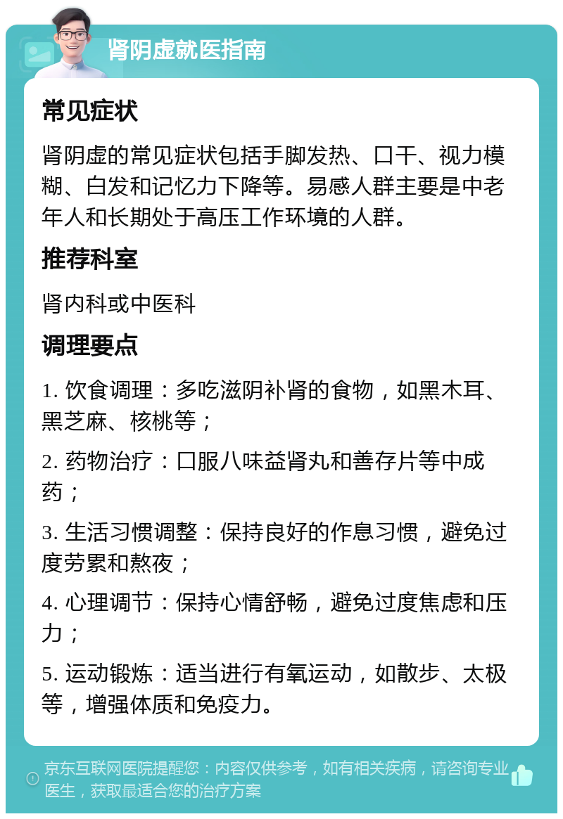 肾阴虚就医指南 常见症状 肾阴虚的常见症状包括手脚发热、口干、视力模糊、白发和记忆力下降等。易感人群主要是中老年人和长期处于高压工作环境的人群。 推荐科室 肾内科或中医科 调理要点 1. 饮食调理：多吃滋阴补肾的食物，如黑木耳、黑芝麻、核桃等； 2. 药物治疗：口服八味益肾丸和善存片等中成药； 3. 生活习惯调整：保持良好的作息习惯，避免过度劳累和熬夜； 4. 心理调节：保持心情舒畅，避免过度焦虑和压力； 5. 运动锻炼：适当进行有氧运动，如散步、太极等，增强体质和免疫力。